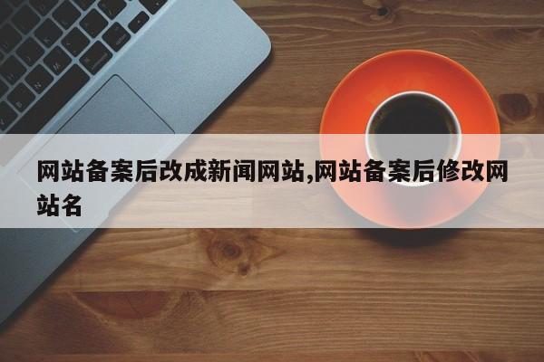 网站备案后改成新闻网站,网站备案后修改网站名