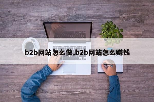 b2b网站怎么做,b2b网站怎么赚钱